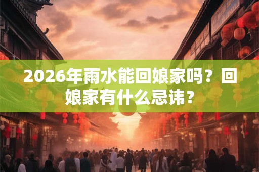 2026年雨水能回娘家吗？回娘家有什么忌讳？