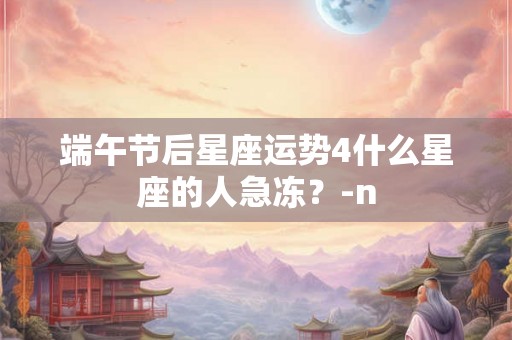 端午节后星座运势4什么星座的人急冻?-n 端午节后星座运势4什么星座的人急冻?-n
