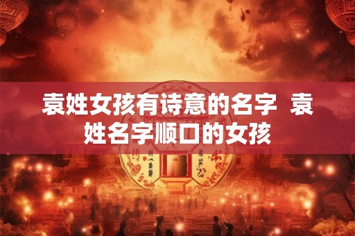 袁姓女孩有诗意的名字  袁姓名字顺口的女孩
