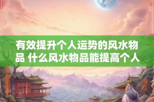 有效提升个人运势的风水物品 什么风水物品能提高个人运势 有效提升个人运势的风水物品 什么风水物品能提高个人运势