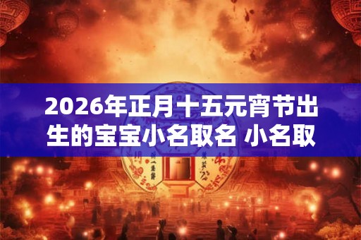 2026年正月十五元宵节出生的宝宝小名取名 小名取名技巧 2026年正月十五元宵节出生的宝宝小名取名 小名取名技巧
