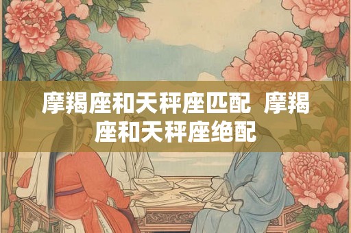 摩羯座和天秤座匹配 摩羯座和天秤座绝配 摩羯座和天秤座匹配 摩羯座和天秤座绝配