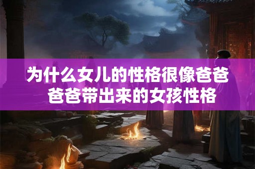 为什么女儿的性格很像爸爸  爸爸带出来的女孩性格