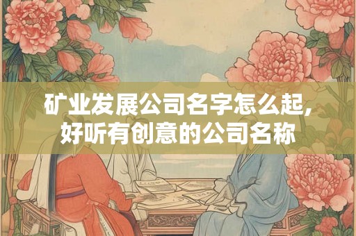 矿业发展公司名字怎么起,好听有创意的公司名称 矿业发展公司名字怎么起,好听有创意的公司名称