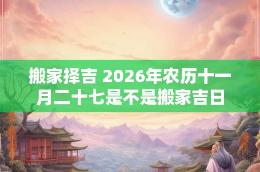 搬家择吉 2026年农历十一月二十七是不是搬家吉日