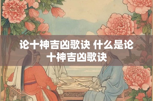 论十神吉凶歌诀 什么是论十神吉凶歌诀 论十神吉凶歌诀 什么是论十神吉凶歌诀