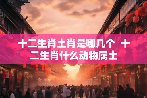 十二生肖土肖是哪几个 十二生肖什么动物属土 十二生肖土肖是哪几个 十二生肖什么动物属土
