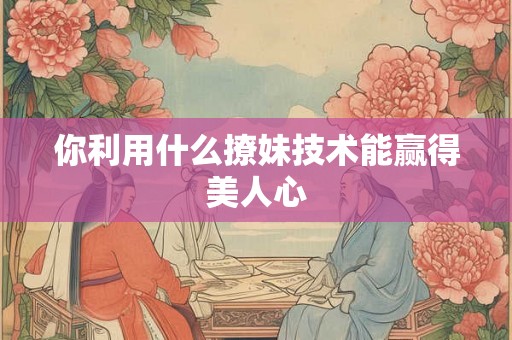 你利用什么撩妹技术能赢得美人心