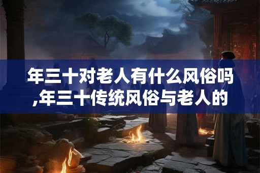年三十对老人有什么风俗吗,年三十传统风俗与老人的情结