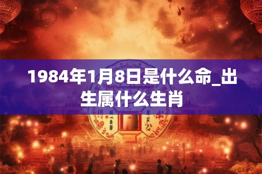 1984年1月8日是什么命_出生属什么生肖