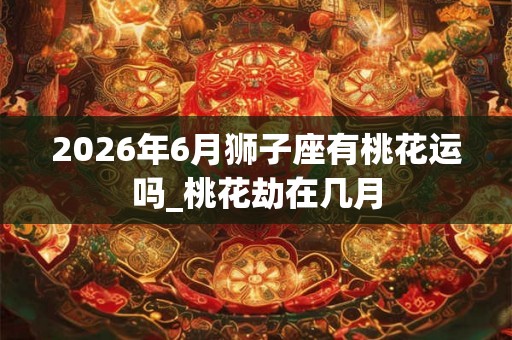 2026年6月狮子座有桃花运吗_桃花劫在几月