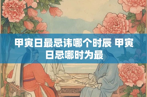 甲寅日最忌讳哪个时辰 甲寅日忌哪时为最