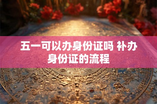 五一可以办身份证吗 补办身份证的流程