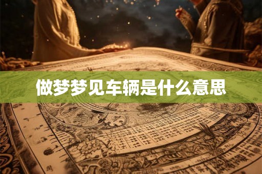 做梦梦见车辆是什么意思 做梦梦见车辆是什么意思
