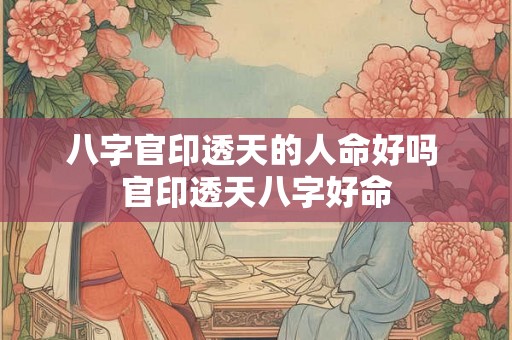 八字官印透天的人命好吗 官印透天八字好命 八字官印透天的人命好吗 官印透天八字好命