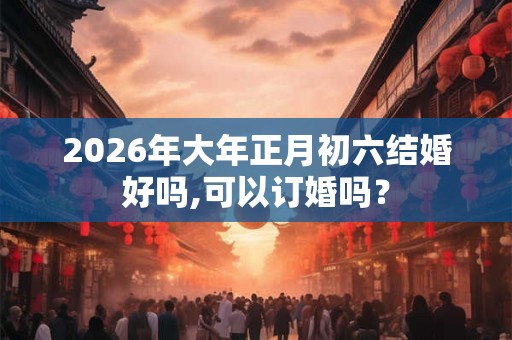2026年大年正月初六结婚好吗,可以订婚吗？