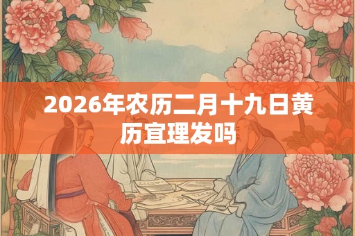 2026年农历二月十九日黄历宜理发吗