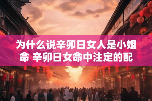 为什么说辛卯日女人是小姐命 辛卯日女命中注定的配偶
