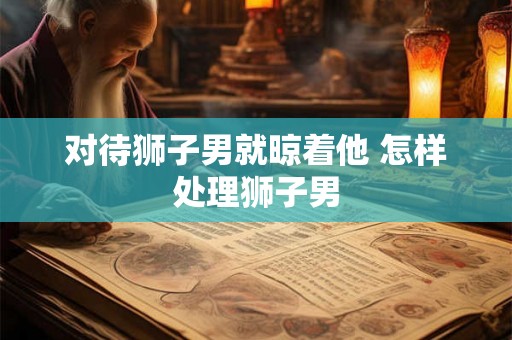对待狮子男就晾着他 怎样处理狮子男 对待狮子男就晾着他 怎样处理狮子男