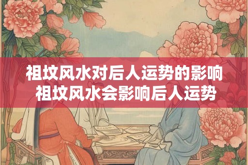 祖坟风水对后人运势的影响 祖坟风水会影响后人运势吗