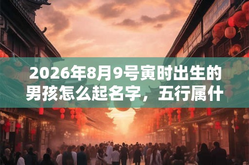 2026年8月9号寅时出生的男孩怎么起名字，五行属什么