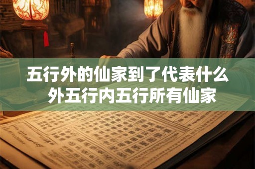 五行外的仙家到了代表什么 外五行内五行所有仙家 五行外的仙家到了代表什么 外五行内五行所有仙家