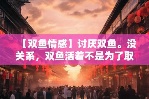 【双鱼情感】讨厌双鱼。没关系，双鱼活着不是为了取悦你。