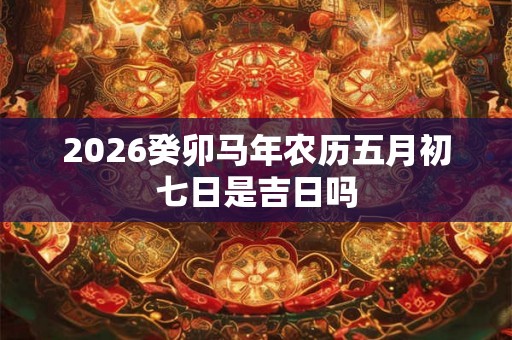 2026癸卯马年农历五月初七日是吉日吗 2026癸卯马年农历五月初七日是吉日吗