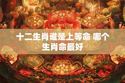 十二生肖谁是上等命 哪个生肖命最好 十二生肖谁是上等命 哪个生肖命最好