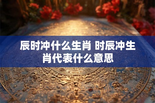 辰时冲什么生肖 时辰冲生肖代表什么意思