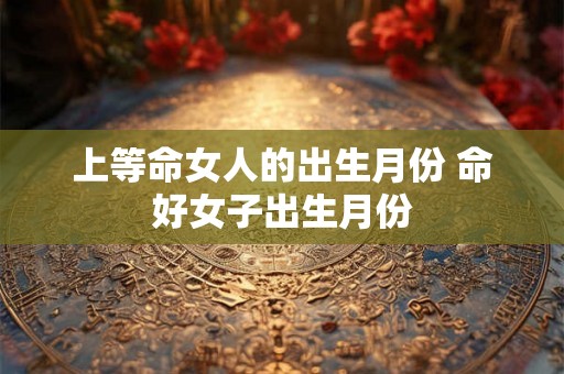 上等命女人的出生月份 命好女子出生月份