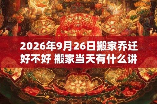 2026年9月26日搬家乔迁好不好 搬家当天有什么讲究和忌讳