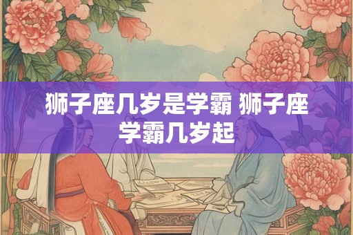 狮子座几岁是学霸 狮子座学霸几岁起