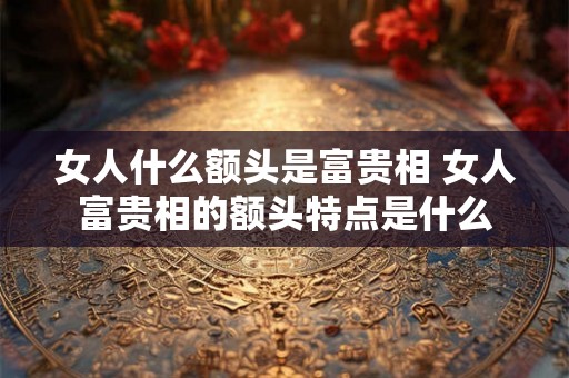 女人什么额头是富贵相 女人富贵相的额头特点是什么