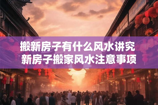 搬新房子有什么风水讲究 新房子搬家风水注意事项