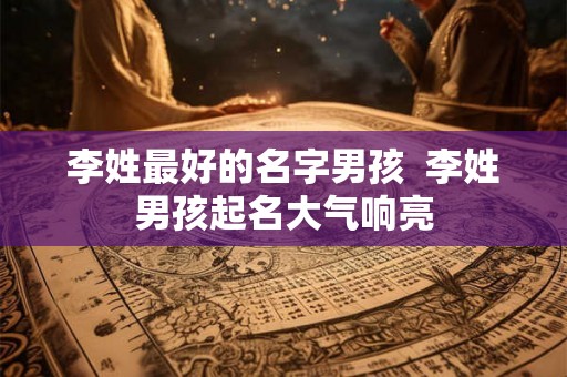 李姓最好的名字男孩  李姓男孩起名大气响亮
