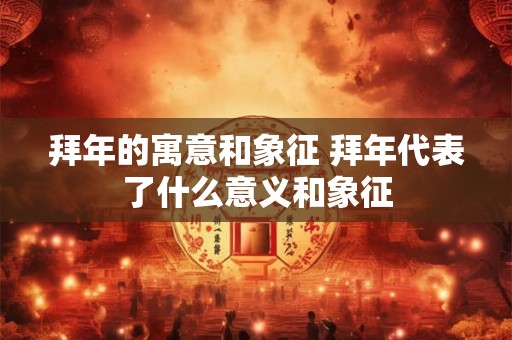 拜年的寓意和象征 拜年代表了什么意义和象征