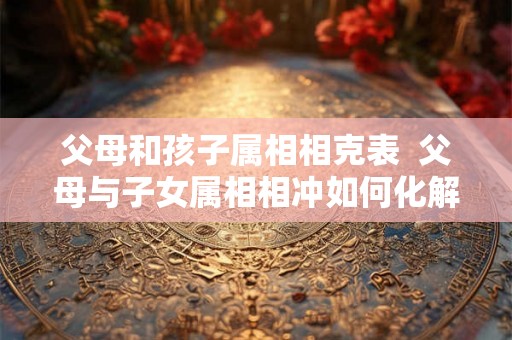 父母和孩子属相相克表  父母与子女属相相冲如何化解