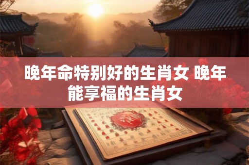 晚年命特别好的生肖女 晚年能享福的生肖女