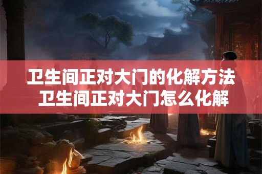 卫生间正对大门的化解方法 卫生间正对大门怎么化解