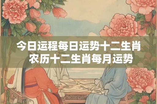 今日运程每日运势十二生肖  农历十二生肖每月运势
