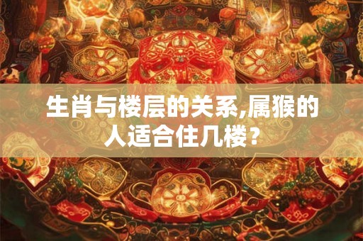 生肖与楼层的关系,属猴的人适合住几楼? 生肖与楼层的关系,属猴的人适合住几楼?