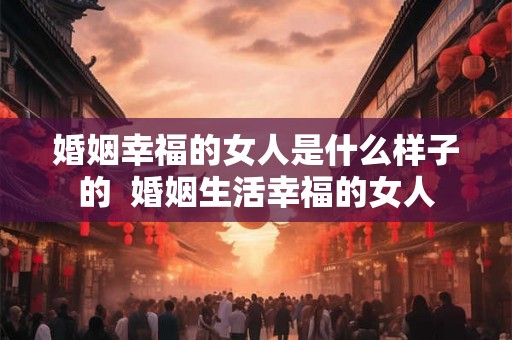 婚姻幸福的女人是什么样子的 婚姻生活幸福的女人 婚姻幸福的女人是什么样子的 婚姻生活幸福的女人