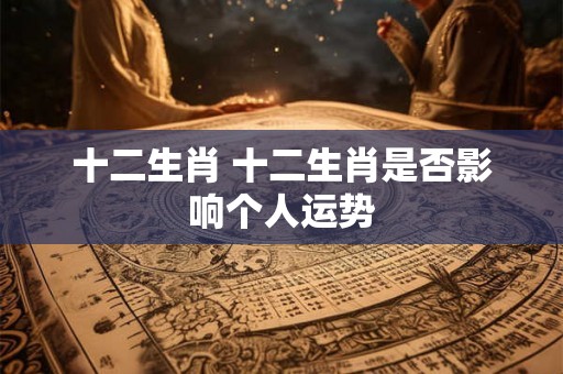 十二生肖 十二生肖是否影响个人运势 十二生肖 十二生肖是否影响个人运势