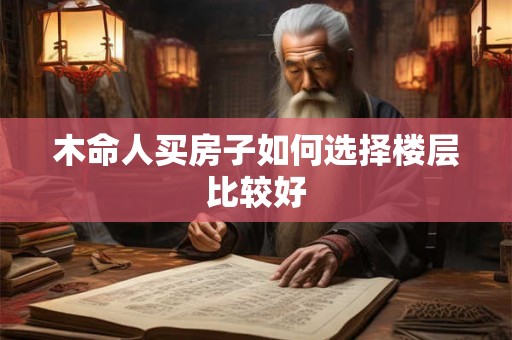 木命人买房子如何选择楼层比较好 木命人买房子如何选择楼层比较好