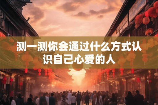 测一测你会通过什么方式认识自己心爱的人