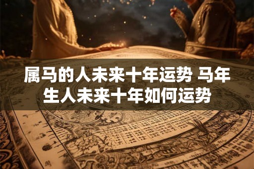 属马的人未来十年运势 马年生人未来十年如何运势
