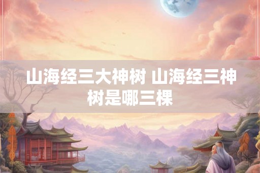 山海经三大神树 山海经三神树是哪三棵