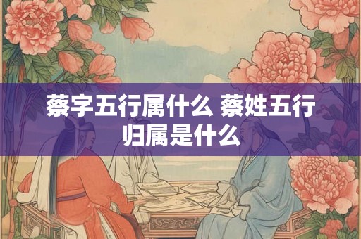 蔡字五行属什么 蔡姓五行归属是什么