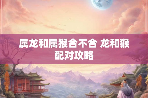 属龙和属猴合不合 龙和猴配对攻略